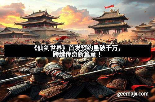 《仙剑世界》首发预约量破千万，跨越传奇新篇章！