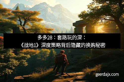 多多28：套路玩的深：《战地1》深度策略背后隐藏的换购秘密
