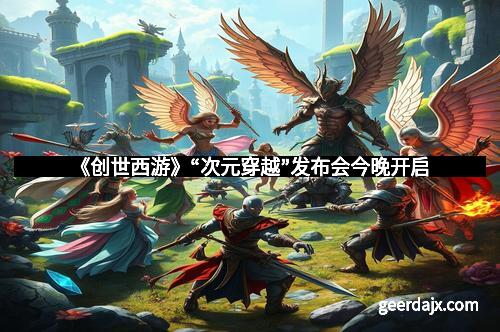 《创世西游》“次元穿越”发布会今晚开启